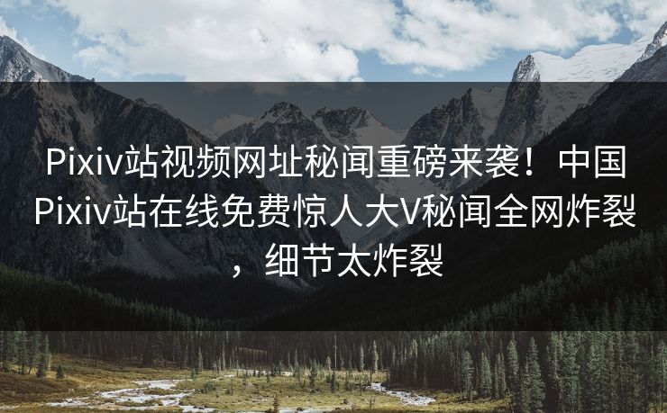 Pixiv站视频网址秘闻重磅来袭！中国Pixiv站在线免费惊人大V秘闻全网炸裂，细节太炸裂