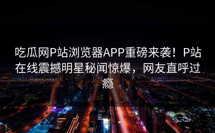 吃瓜网P站浏览器APP重磅来袭！P站在线震撼明星秘闻惊爆，网友直呼过瘾