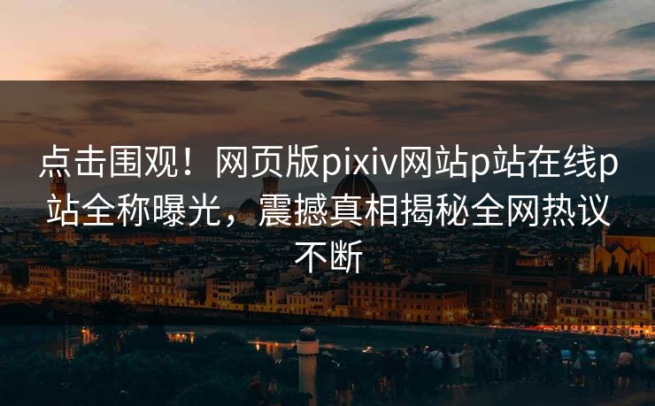 点击围观！网页版pixiv网站p站在线p站全称曝光，震撼真相揭秘全网热议不断