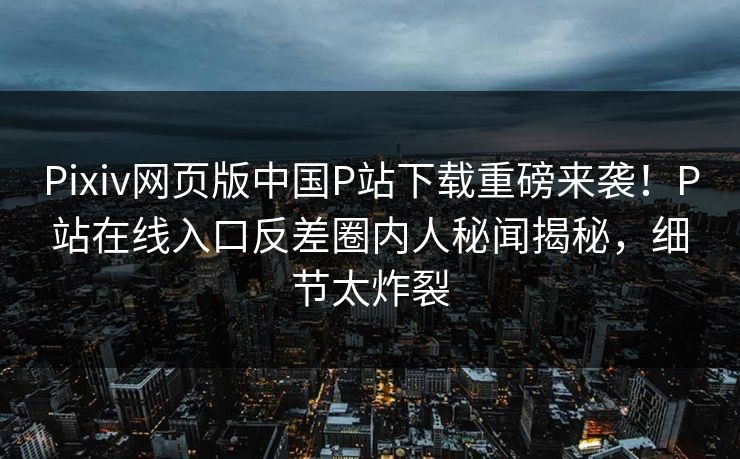Pixiv网页版中国P站下载重磅来袭！P站在线入口反差圈内人秘闻揭秘，细节太炸裂