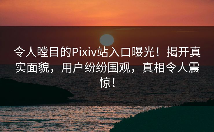 令人瞠目的Pixiv站入口曝光！揭开真实面貌，用户纷纷围观，真相令人震惊！