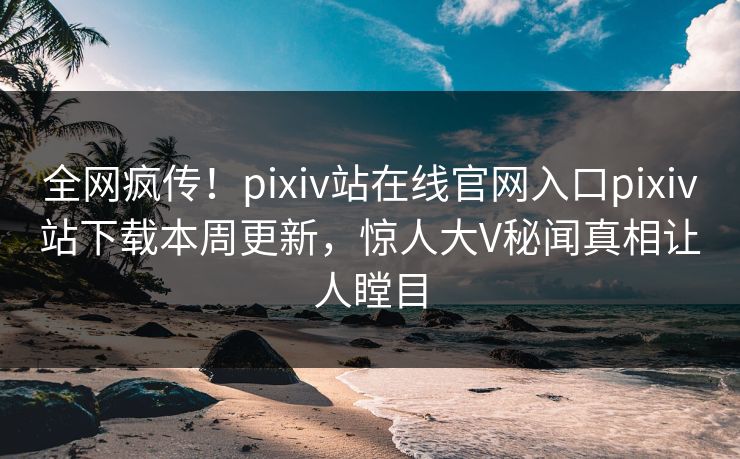 全网疯传！pixiv站在线官网入口pixiv站下载本周更新，惊人大V秘闻真相让人瞠目