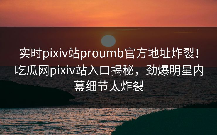 实时pixiv站proumb官方地址炸裂！吃瓜网pixiv站入口揭秘，劲爆明星内幕细节太炸裂