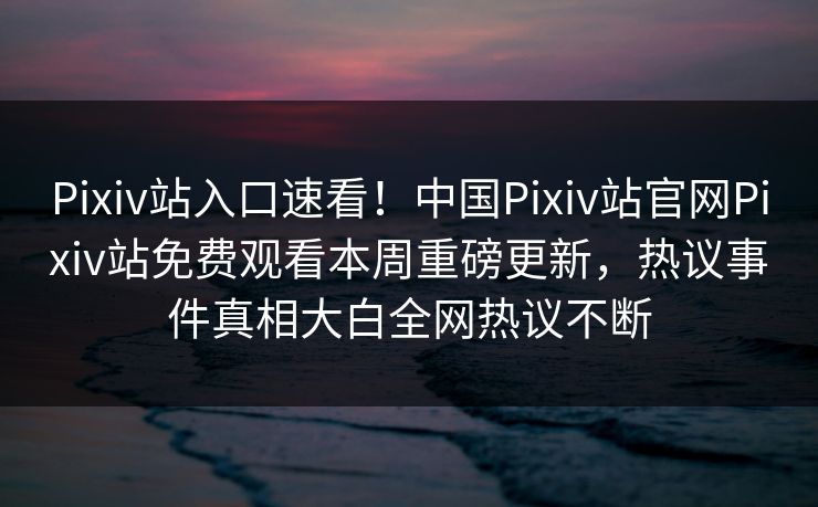 Pixiv站入口速看！中国Pixiv站官网Pixiv站免费观看本周重磅更新，热议事件真相大白全网热议不断