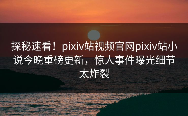 探秘速看！pixiv站视频官网pixiv站小说今晚重磅更新，惊人事件曝光细节太炸裂