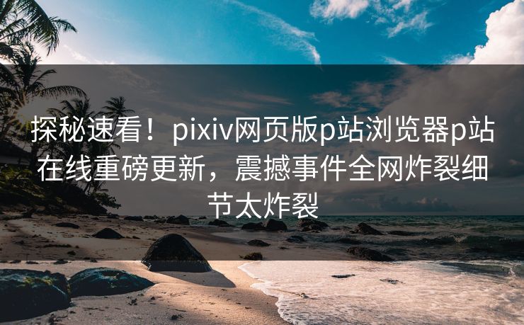 探秘速看！pixiv网页版p站浏览器p站在线重磅更新，震撼事件全网炸裂细节太炸裂