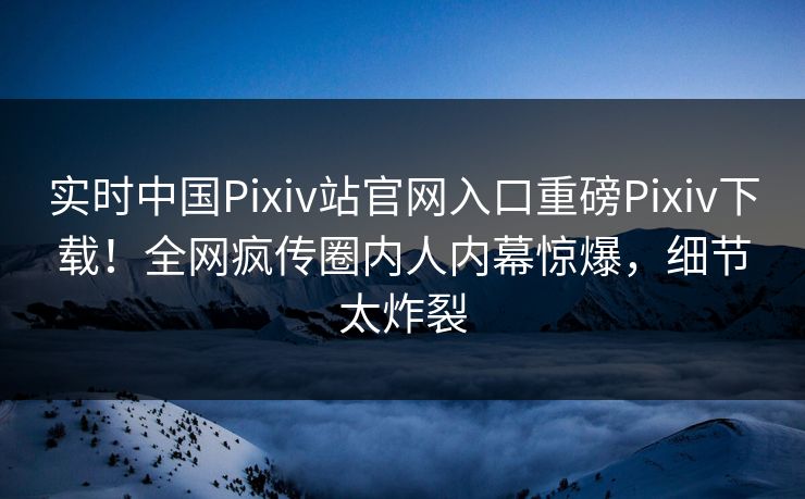 实时中国Pixiv站官网入口重磅Pixiv下载！全网疯传圈内人内幕惊爆，细节太炸裂