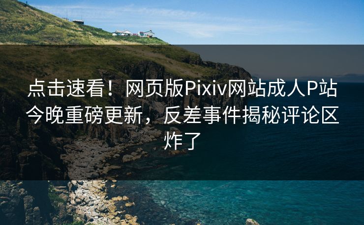 点击速看！网页版Pixiv网站成人P站今晚重磅更新，反差事件揭秘评论区炸了