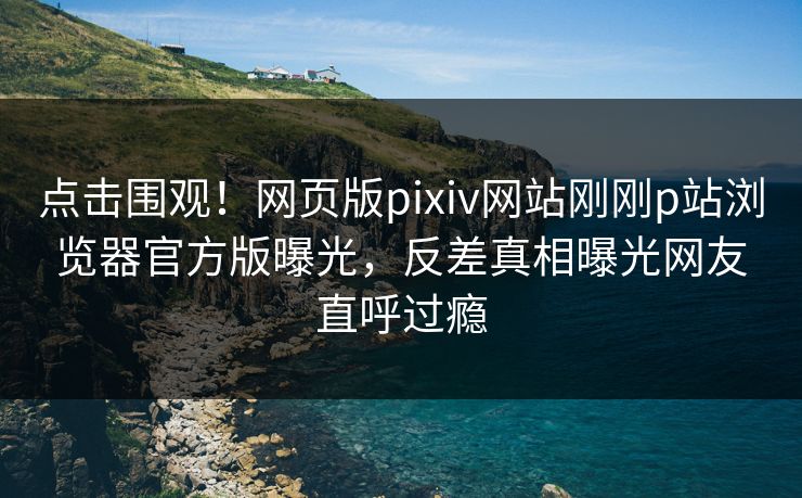 点击围观！网页版pixiv网站刚刚p站浏览器官方版曝光，反差真相曝光网友直呼过瘾