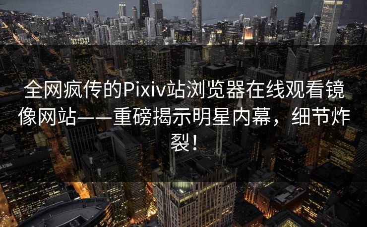 全网疯传的Pixiv站浏览器在线观看镜像网站——重磅揭示明星内幕，细节炸裂！