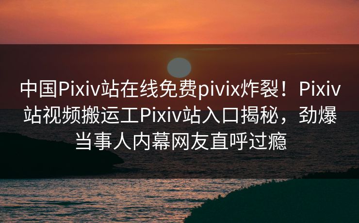 中国Pixiv站在线免费pivix炸裂！Pixiv站视频搬运工Pixiv站入口揭秘，劲爆当事人内幕网友直呼过瘾