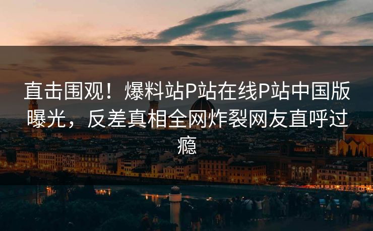 直击围观！爆料站P站在线P站中国版曝光，反差真相全网炸裂网友直呼过瘾