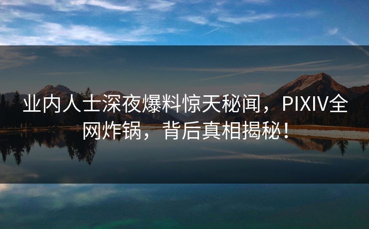 业内人士深夜爆料惊天秘闻，PIXIV全网炸锅，背后真相揭秘！