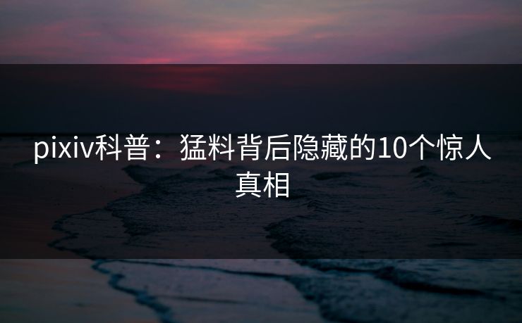 pixiv科普：猛料背后隐藏的10个惊人真相