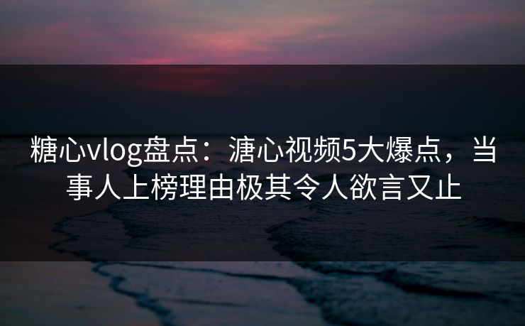糖心vlog盘点：溏心视频5大爆点，当事人上榜理由极其令人欲言又止