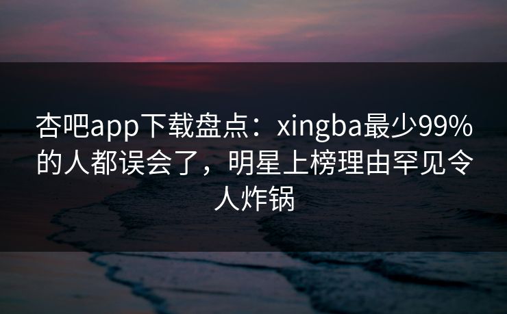 杏吧app下载盘点：xingba最少99%的人都误会了，明星上榜理由罕见令人炸锅