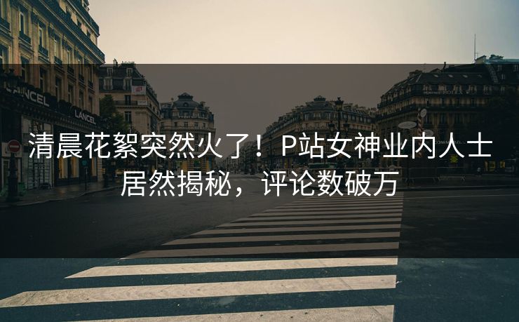 清晨花絮突然火了！P站女神业内人士居然揭秘，评论数破万