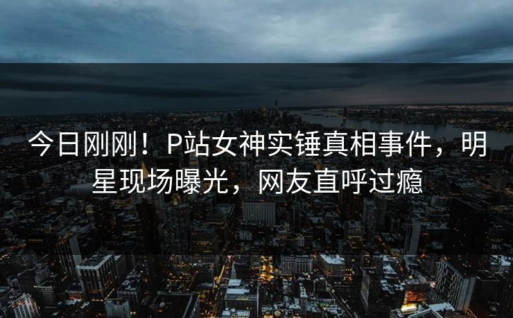今日刚刚！P站女神实锤真相事件，明星现场曝光，网友直呼过瘾