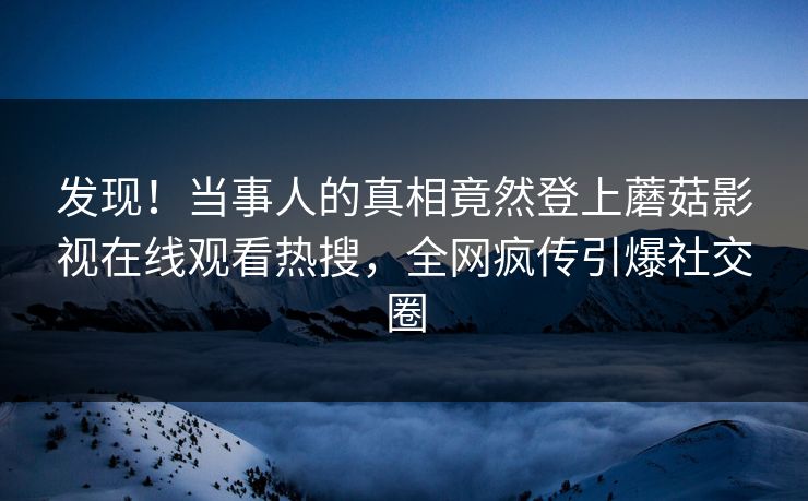 发现！当事人的真相竟然登上蘑菇影视在线观看热搜，全网疯传引爆社交圈