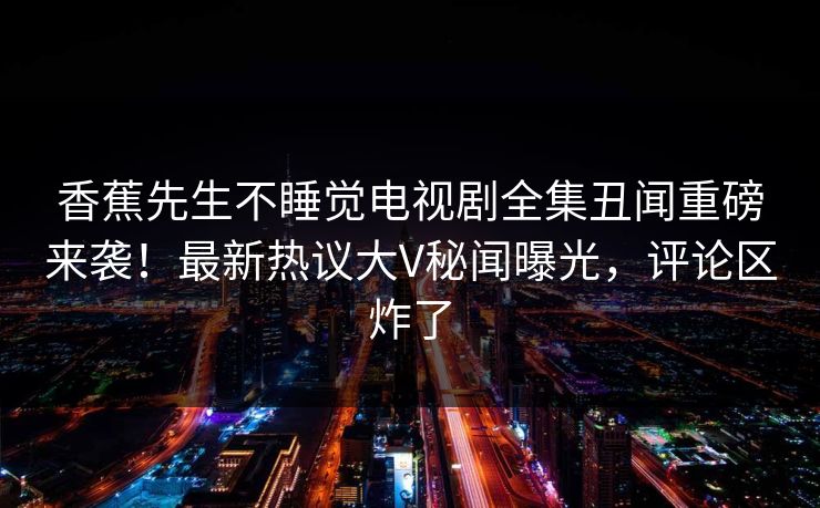 香蕉先生不睡觉电视剧全集丑闻重磅来袭！最新热议大V秘闻曝光，评论区炸了