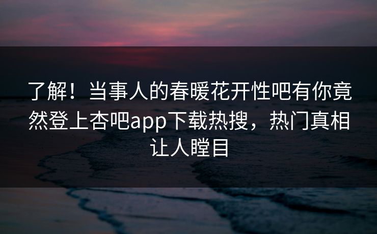 了解！当事人的春暖花开性吧有你竟然登上杏吧app下载热搜，热门真相让人瞠目