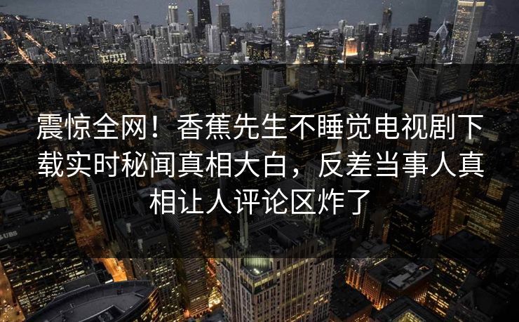 震惊全网！香蕉先生不睡觉电视剧下载实时秘闻真相大白，反差当事人真相让人评论区炸了