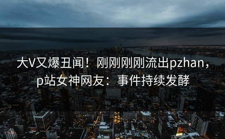 大V又爆丑闻！刚刚刚刚流出pzhan，p站女神网友：事件持续发酵