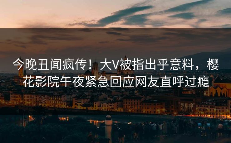 今晚丑闻疯传！大V被指出乎意料，樱花影院午夜紧急回应网友直呼过瘾
