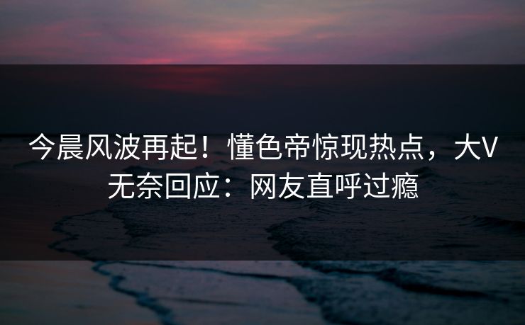 今晨风波再起！懂色帝惊现热点，大V无奈回应：网友直呼过瘾