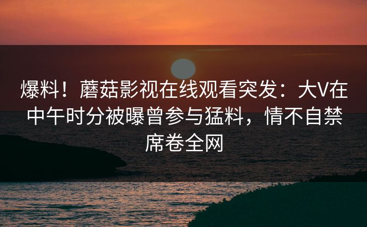 爆料！蘑菇影视在线观看突发：大V在中午时分被曝曾参与猛料，情不自禁席卷全网