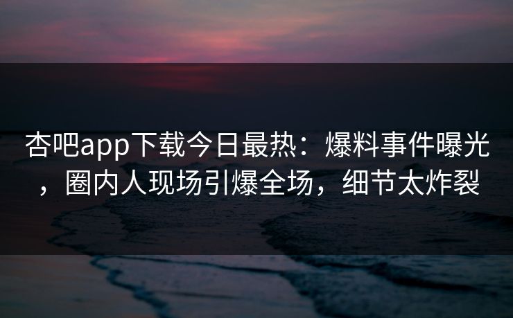 杏吧app下载今日最热：爆料事件曝光，圈内人现场引爆全场，细节太炸裂