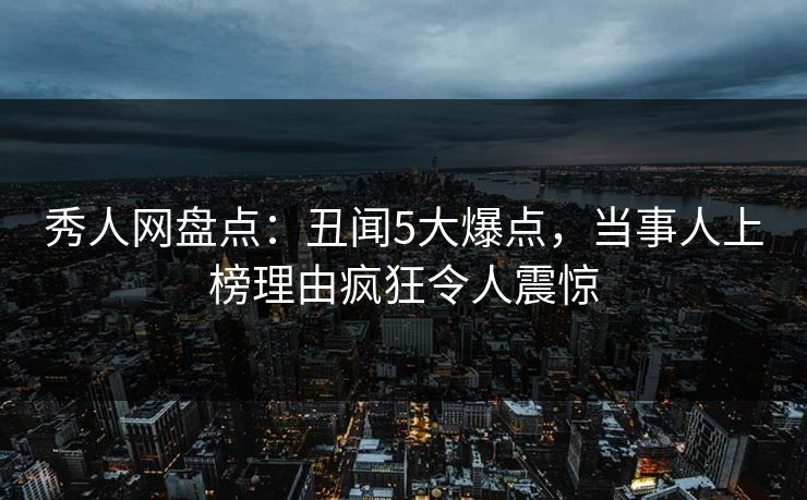 秀人网盘点：丑闻5大爆点，当事人上榜理由疯狂令人震惊