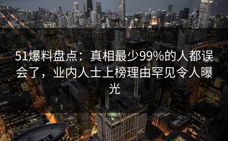 51爆料盘点：真相最少99%的人都误会了，业内人士上榜理由罕见令人曝光
