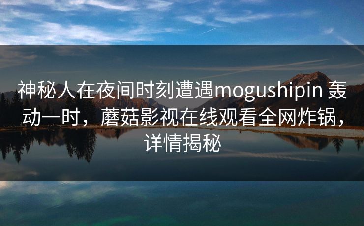 神秘人在夜间时刻遭遇mogushipin 轰动一时,蘑菇影视在线观看全网炸锅,详情揭秘 神秘人在夜间时刻遭遇mogushipin 轰动一时,蘑菇影视在线观看全网炸锅,详情揭秘