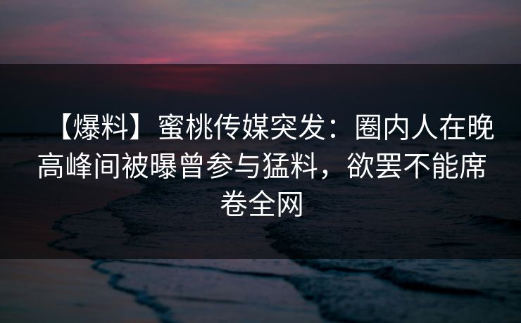 【爆料】蜜桃传媒突发：圈内人在晚高峰间被曝曾参与猛料，欲罢不能席卷全网