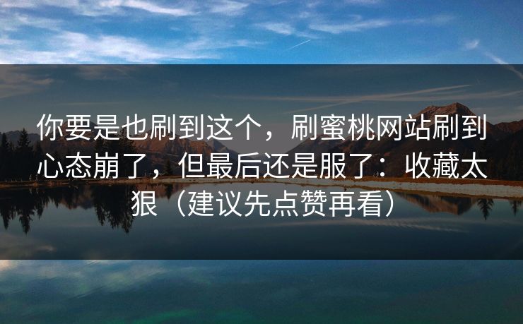 你要是也刷到这个，刷蜜桃网站刷到心态崩了，但最后还是服了：收藏太狠（建议先点赞再看）