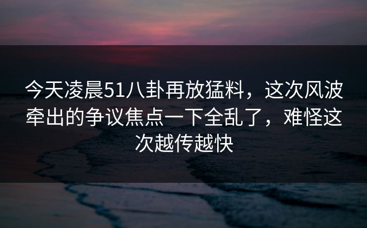 今天凌晨51八卦再放猛料,这次风波牵出的争议焦点一下全乱了,难怪这次越传越快 今天凌晨51八卦再放猛料,这次风波牵出的争议焦点一下全乱了,难怪这次越传越快