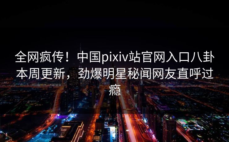 全网疯传！中国pixiv站官网入口八卦本周更新，劲爆明星秘闻网友直呼过瘾