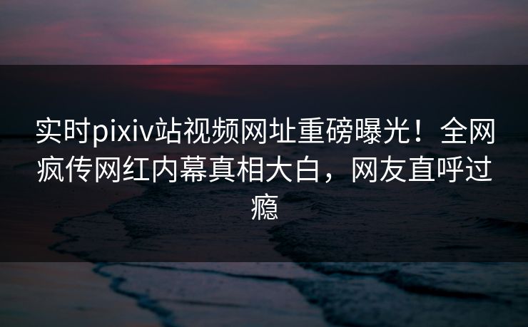 实时pixiv站视频网址重磅曝光！全网疯传网红内幕真相大白，网友直呼过瘾