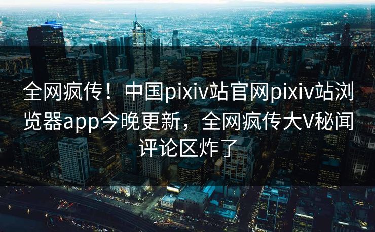 全网疯传！中国pixiv站官网pixiv站浏览器app今晚更新，全网疯传大V秘闻评论区炸了