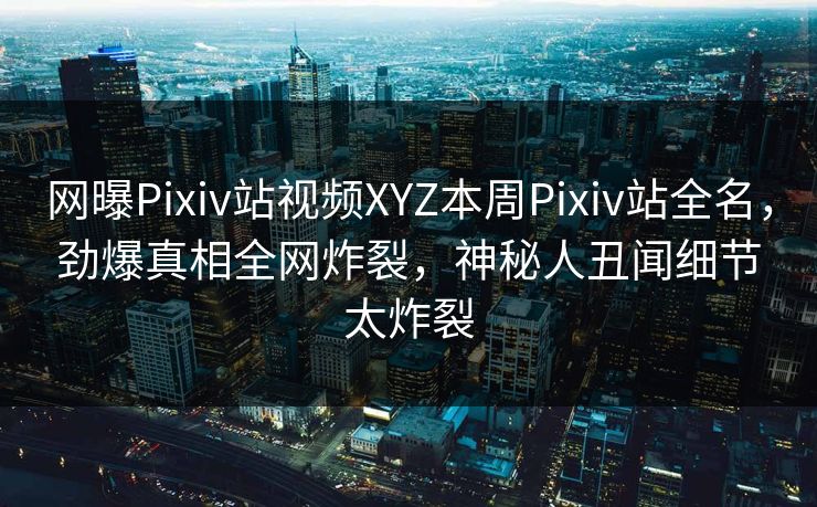 网曝Pixiv站视频XYZ本周Pixiv站全名，劲爆真相全网炸裂，神秘人丑闻细节太炸裂