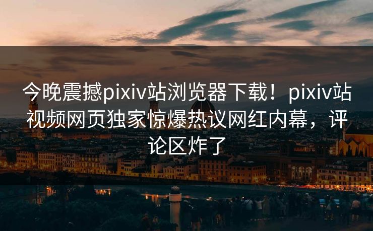 今晚震撼pixiv站浏览器下载！pixiv站视频网页独家惊爆热议网红内幕，评论区炸了