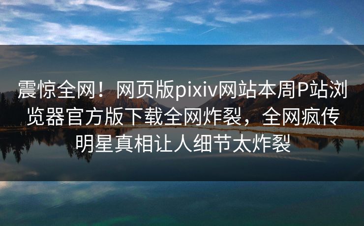 震惊全网！网页版pixiv网站本周P站浏览器官方版下载全网炸裂，全网疯传明星真相让人细节太炸裂