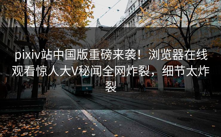pixiv站中国版重磅来袭！浏览器在线观看惊人大V秘闻全网炸裂，细节太炸裂