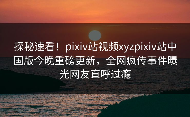 探秘速看！pixiv站视频xyzpixiv站中国版今晚重磅更新，全网疯传事件曝光网友直呼过瘾