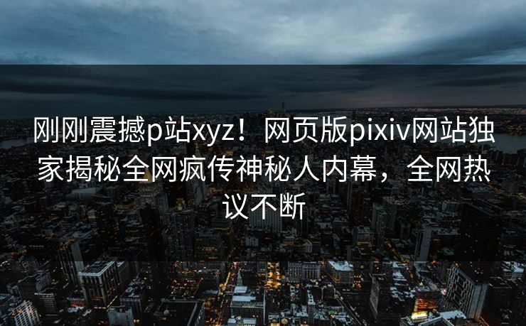 刚刚震撼p站xyz！网页版pixiv网站独家揭秘全网疯传神秘人内幕，全网热议不断