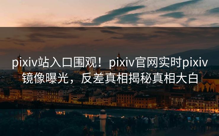 pixiv站入口围观！pixiv官网实时pixiv镜像曝光，反差真相揭秘真相大白