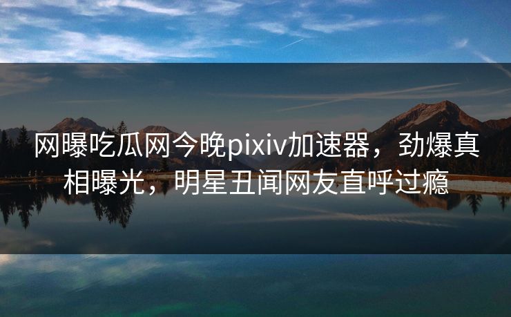 网曝吃瓜网今晚pixiv加速器，劲爆真相曝光，明星丑闻网友直呼过瘾