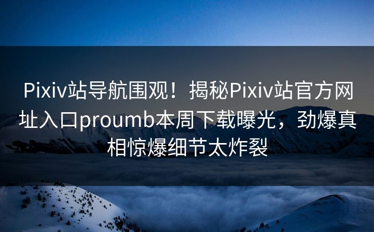 Pixiv站导航围观！揭秘Pixiv站官方网址入口proumb本周下载曝光，劲爆真相惊爆细节太炸裂