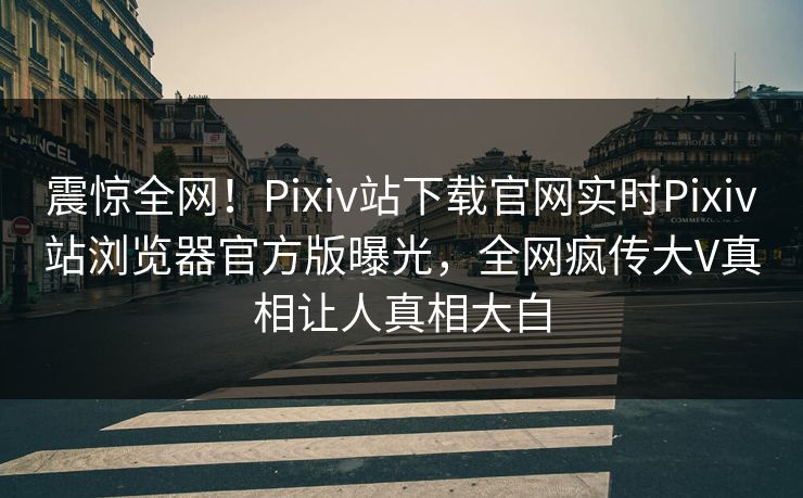震惊全网！Pixiv站下载官网实时Pixiv站浏览器官方版曝光，全网疯传大V真相让人真相大白